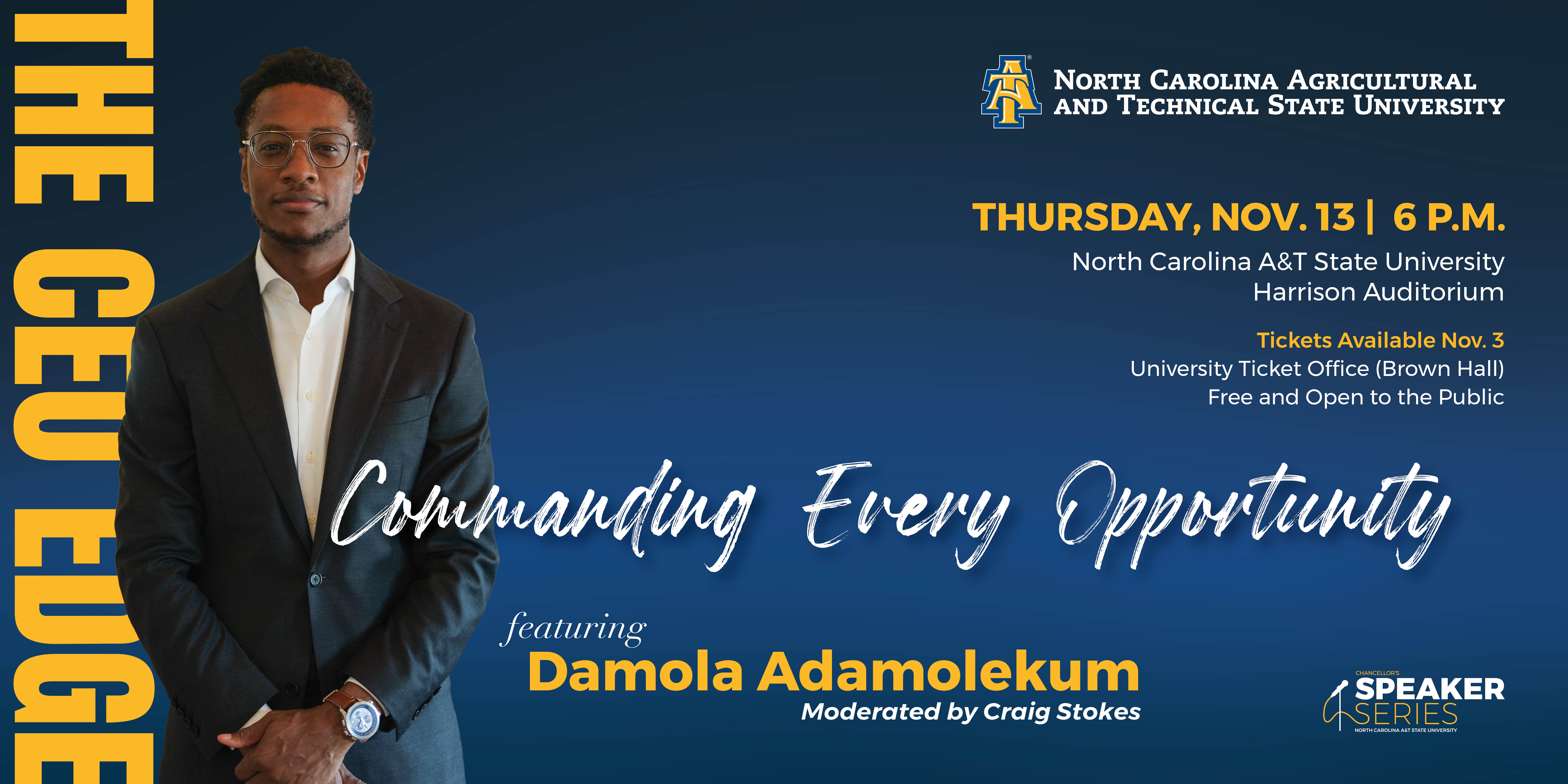 THE CEO EDGE - NORTH CAROLINA AGRICULTURAL AND TECHNICAL STATE UNIVERSITY SPEAKER SERIES THURSDAY, NOV. 13, 6 P.M.  North Carolina A&T State University Harrison Auditorium  Tickets Available Nov. 3  University Ticket Office (Brown Hall) Free and Open to the Public  Commanding Every Opportunity  featuring Damola Adamolekum Moderated by Craig Stokes
